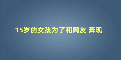 15岁的女孩为了和网友 奔现怎么办(15岁的女孩为了和网友 奔现正常吗)